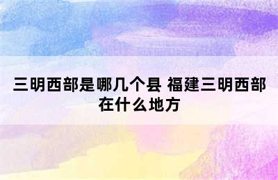 三明西部是哪几个县 福建三明西部在什么地方